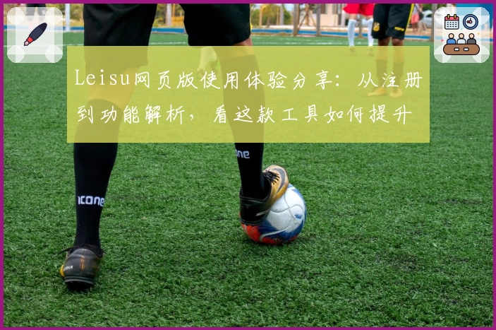 Leisu网页版使用体验分享：从注册到功能解析，看这款工具如何提升效率