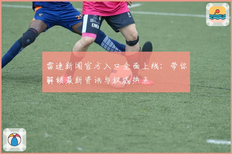 雷速新闻官方入口全面上线：带你解锁最新资讯与权威热点