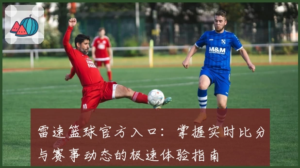 雷速篮球官方入口：掌握实时比分与赛事动态的极速体验指南