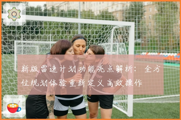 新版雷速计划功能亮点解析：全方位规划体验重新定义高效操作