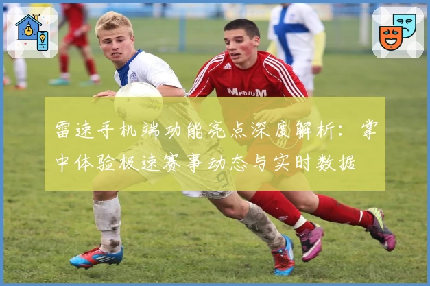 雷速手机端功能亮点深度解析：掌中体验极速赛事动态与实时数据