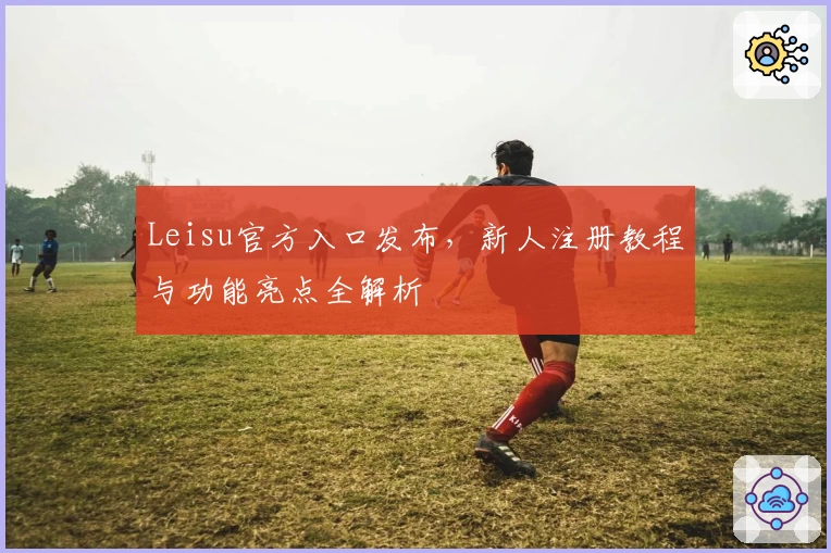 Leisu官方入口发布，新人注册教程与功能亮点全解析