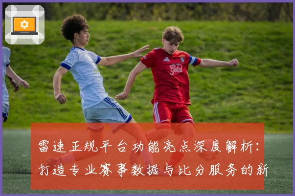 雷速正规平台功能亮点深度解析：打造专业赛事数据与比分服务的新标杆